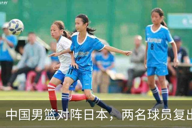 中国男篮对阵日本，两名球员复出，首发和轮换阵容将发生变化